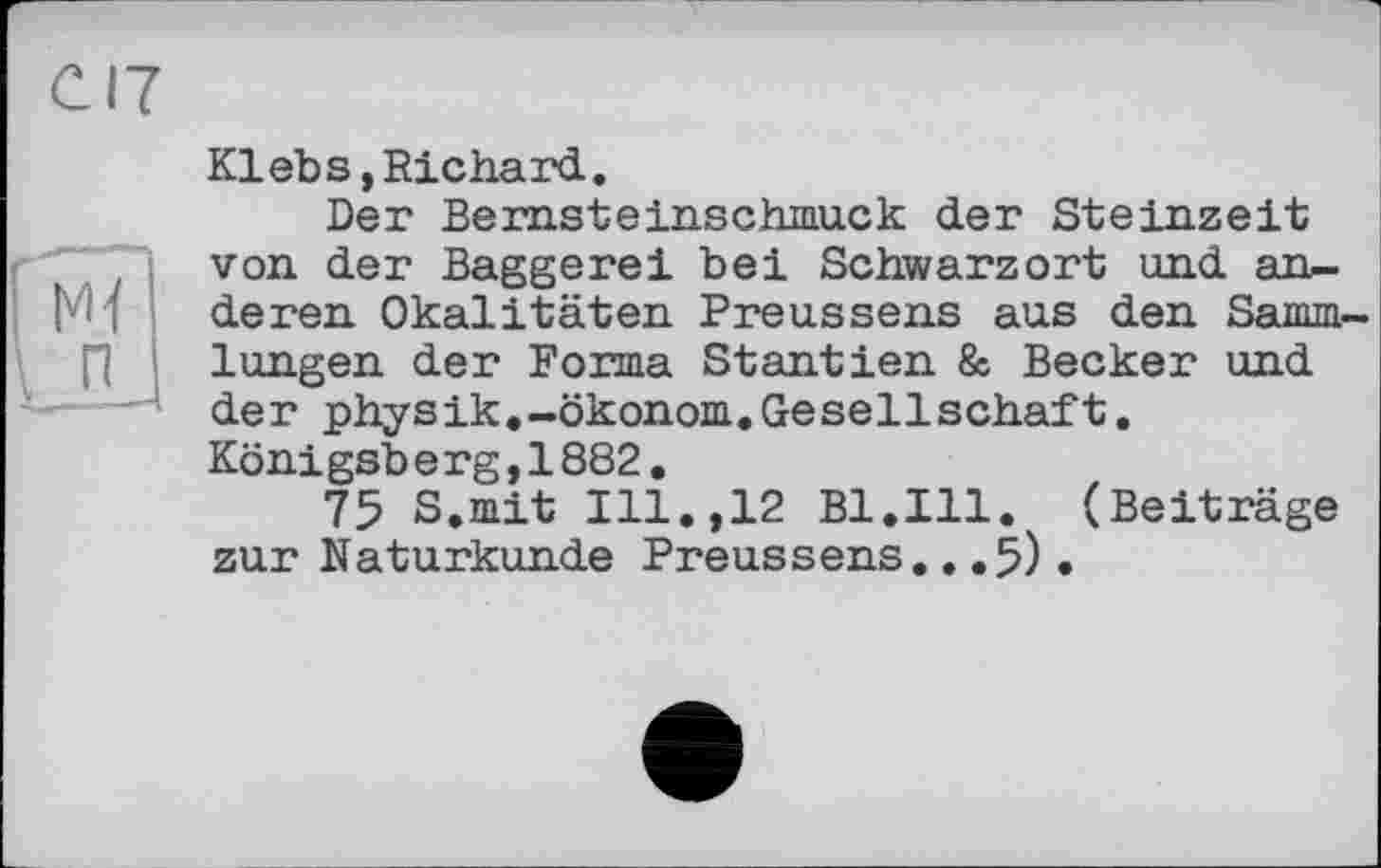 ﻿Klebs,Richard.
Der Bernsteinschmuck der Steinzeit von der Baggerei bei Schwarzort und anderen Okalitäten Preussens aus den Sammlungen der Forma Stantien & Becker und der physik.-Ökonom.Gesellschaft. Königsberg,1882.
75 S.mit Ill.,12 Bl.Ill. (Beiträge zur Naturkunde Preussens...5)•